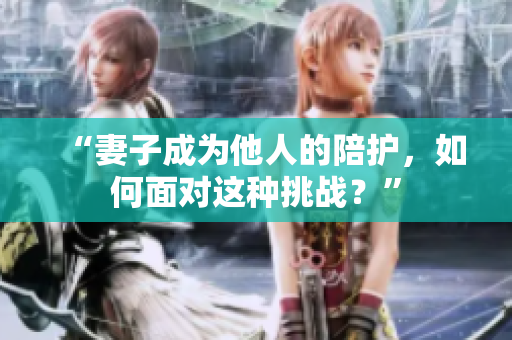 “妻子成为他人的陪护，如何面对这种挑战？”