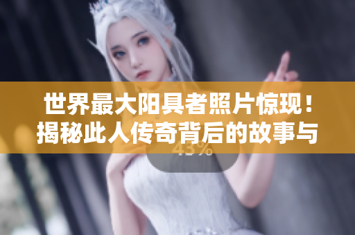 世界最大阳具者照片惊现！揭秘此人传奇背后的故事与影响