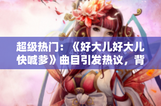 超级热门：《好大儿好大儿快喊爹》曲目引发热议，背后有何故事？