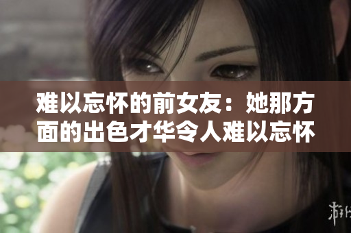 难以忘怀的前女友：她那方面的出色才华令人难以忘怀
