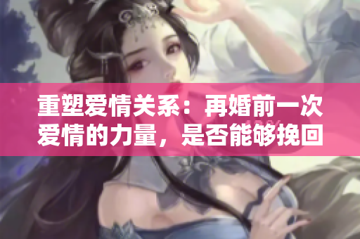 重塑爱情关系：再婚前一次爱情的力量，是否能够挽回婚姻？