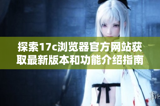 探索17c浏览器官方网站获取最新版本和功能介绍指南
