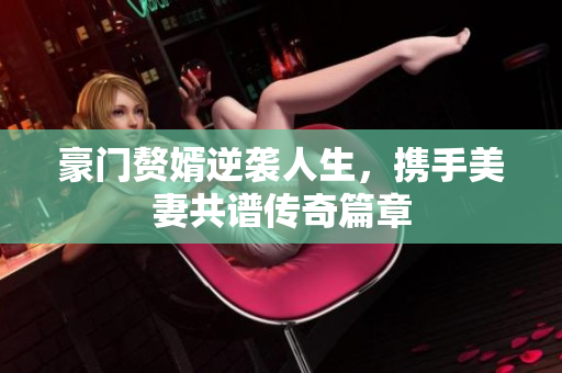 豪门赘婿逆袭人生，携手美妻共谱传奇篇章