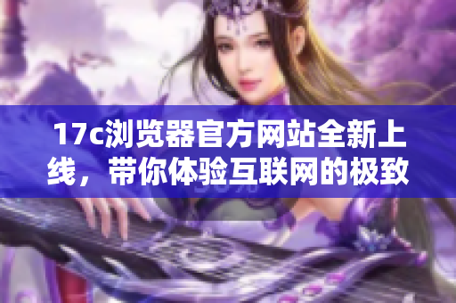 17c浏览器官方网站全新上线，带你体验互联网的极致速度与安全