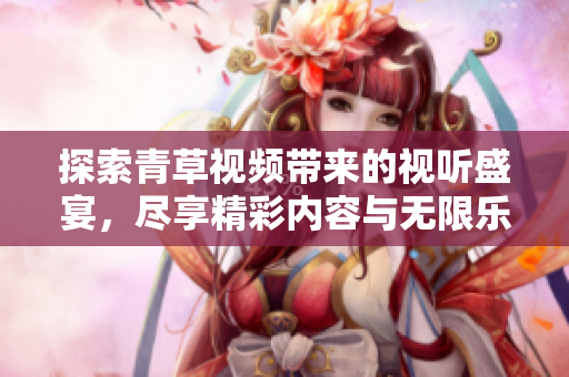 探索青草视频带来的视听盛宴，尽享精彩内容与无限乐趣