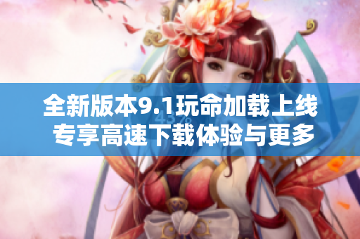 全新版本9.1玩命加载上线 专享高速下载体验与更多优化功能
