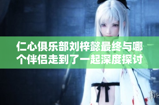 仁心俱乐部刘梓懿最终与哪个伴侣走到了一起深度探讨