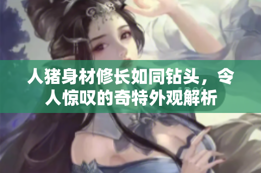 人猪身材修长如同钻头，令人惊叹的奇特外观解析