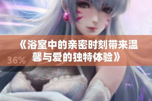《浴室中的亲密时刻带来温馨与爱的独特体验》