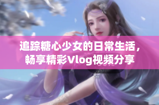 追踪糖心少女的日常生活，畅享精彩Vlog视频分享
