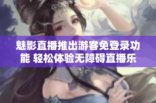 魅影直播推出游客免登录功能 轻松体验无障碍直播乐趣