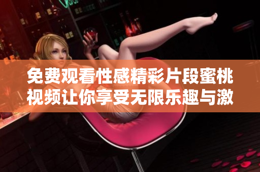 免费观看性感精彩片段蜜桃视频让你享受无限乐趣与激情
