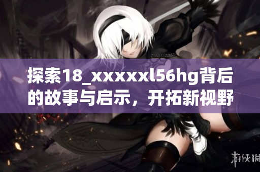 探索18_xxxxxl56hg背后的故事与启示，开拓新视野