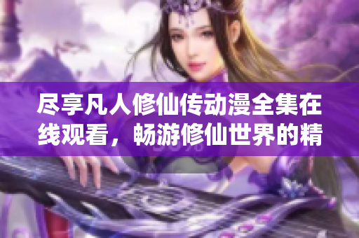 尽享凡人修仙传动漫全集在线观看，畅游修仙世界的精彩旅程