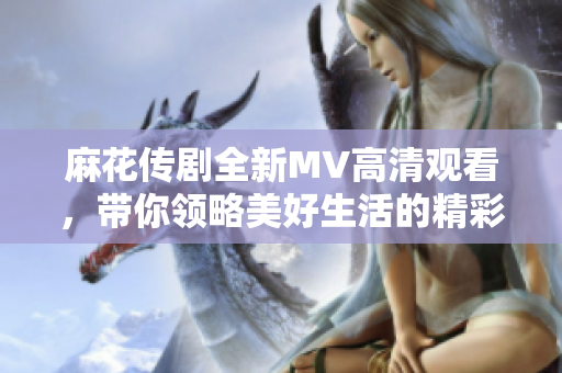 麻花传剧全新MV高清观看，带你领略美好生活的精彩瞬间