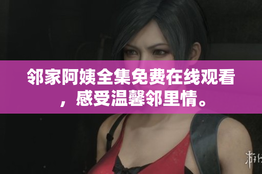 邻家阿姨全集免费在线观看，感受温馨邻里情。