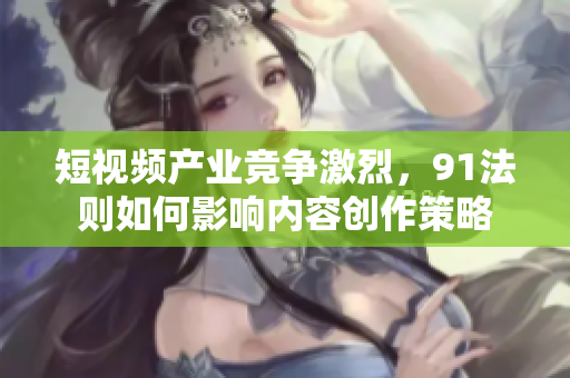 短视频产业竞争激烈，91法则如何影响内容创作策略