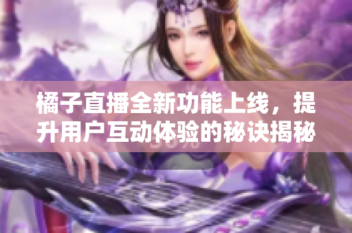 橘子直播全新功能上线，提升用户互动体验的秘诀揭秘