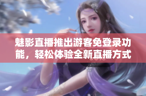 魅影直播推出游客免登录功能，轻松体验全新直播方式