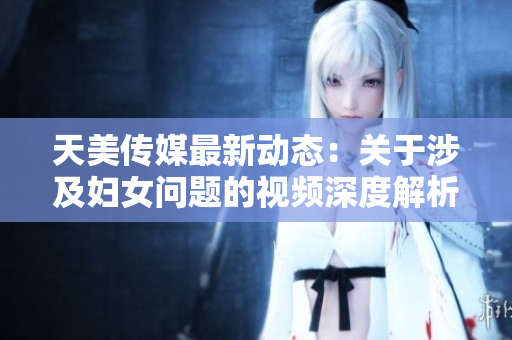 天美传媒最新动态：关于涉及妇女问题的视频深度解析与反思