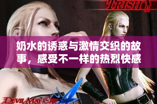 奶水的诱惑与激情交织的故事，感受不一样的热烈快感