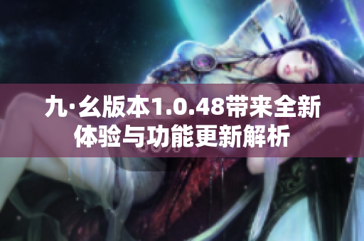 九·幺版本1.0.48带来全新体验与功能更新解析