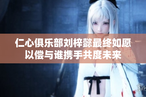 仁心俱乐部刘梓懿最终如愿以偿与谁携手共度未来