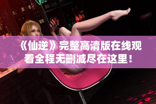 《仙逆》完整高清版在线观看全程无删减尽在这里！