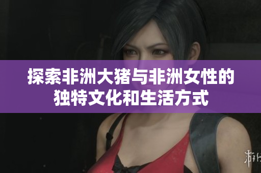 探索非洲大猪与非洲女性的独特文化和生活方式